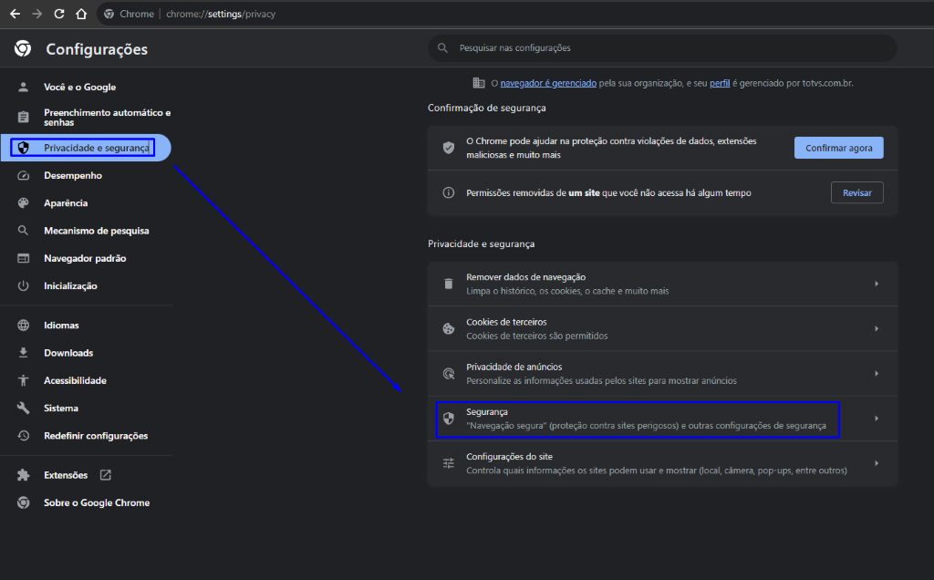 Chrome 
Configurações 
Você e o Google 
chrome:// 
setti ngs/p rivacy 
Pesquisar nas configurações 
O navegador é gerenciado pela sua organização, e seu perfil é gerenciado por totvs.com.br. 
Confirmar agora 
Revisar 
Q) 
o 
Preenchimento automático e 
senhas 
Privacidade e segurançd 
Desempenho 
Aparência 
Mecanismo de pesquisa 
Navegador padrão 
Inicialização 
Idiomas 
Downloads 
Acessibilidade 
Sistema 
Redefinir configurações 
Sobre o Google Chrome 
Confirmação de segurança 
O Chrome pode ajudar na proteção contra violações de dados, extensões 
maliciosas e muito mais 
Permissões removidas de um site que você não acessa há algum tempo 
Privacidade e segurança 
Remover dados de navegação 
Limpa o histórico, os cookies, o cache e muito mais 
Cookies de terceiros 
Cookies de terceiros são permitidos 
Privacidade de anúncios 
Personalize as informações usadas pelos sites para mostrar anúncios 
Segurança 
"Navegação segura" (proteção contra sites perigosos) e outras configurações de segurança 
Configurações do site 
Controla quais informações os sites podem usar e mostrar (local, câmera, pop-ups, entre outros) 