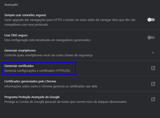 Avançado 
Sempre usar conexões seguras 
Fazer upgrade das navegações para HTTPS e enviar um aviso antes de carregar sites que não são 
compatiVeis com esse protocolo 
Usar DNS seguro 
Esta configuração está desativada em navegadores gerenciados 
Gerenciar smartphones 
Controle quais smartphones você usa como chaves de segurança 
Gerenciar certificados 
Gerencia configurações e certificados HTTPS/SSL 
Certificados gerenciados pelo Chrome 
Informações sobre como o Chrame gerencia os certificados raiz dele 
Programa Proteção Avançada do Google 
Protege as Contas do Google pessoais de todos que correm risco de ataques direcionados 