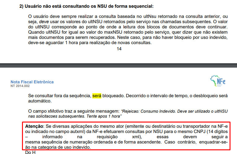 2) Usuário não está consultando os NSU de forma sequencial: 
O usuário deve sempre realizar a consulta baseada no ultNsu retornado na consulta anterior, ou 
seja, deve usar os valores do ultNSU retornados pelo serviço nas chamadas subsequentes. O valor 
do ultNSlJ corresponde ao ponto de onde a leitura dos blocos de documentos deve continuar. 
Quando ultNSU for igual ao valor do maxNSU retornado pelo serviço, quer dizer que não existem 
mais documentos para serem recuperados. Neste caso, para não haver bloqueio por uso indevido, 
deve-se aguardar 1 hora para realização de novas consultas. 
14 
Nota Fiscal Eletrônica 
NT 2014.002 
Se consultar fora da sequência, será bloqueado. Decorrido o intervalo de tempo, o desbloqueio será 
automático. 
O carmpo xMotivo traz a seguinte mensagem: 'Rejeicao: Consumo Indevido. Deve ser utilizado 0 ultNSlJ 
nas solicitacoes subsequentes. Tente apos 1 hora" 
Atenção: Se diversas aplicações do mesmo ator (emitente ou destinatário ou transportador na NF-e 
ou indicado no campo autxml) da NF-e efetuarem consultas por NSU para o mesmo CNPJ (14 dígitos 
informado 
requisição 
xml), 
essas 
devem 
seguir a 
mesma sequência de numeração ordenada e de forma ascendente. Caso contrário, enquadrar-se- 
ria de uso indevido. 
ao na cat 